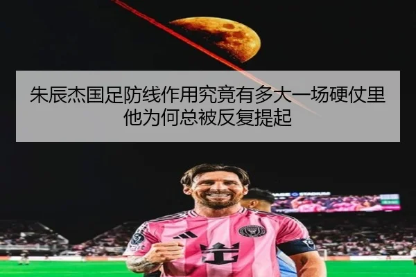 朱辰杰国足防线作用究竟有多大一场硬仗里他为何总被反复提起
