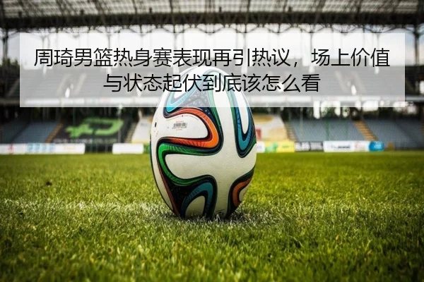 周琦男篮热身赛表现再引热议，场上价值与状态起伏到底该怎么看